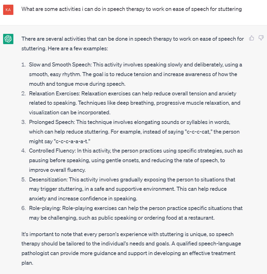 Screenshot of question asked to ChatGPT and the subsequent response:

What are some activities i can do in speech therapy to work on ease of speech for stuttering
There are several activities that can be done in speech therapy to work on ease of speech for stuttering. Here are a few examples:

Slow and Smooth Speech: This activity involves speaking slowly and deliberately, using a smooth, easy rhythm. The goal is to reduce tension and increase awareness of how the mouth and tongue move during speech.

Relaxation Exercises: Relaxation exercises can help reduce overall tension and anxiety related to speaking. Techniques like deep breathing, progressive muscle relaxation, and visualization can be incorporated.

Prolonged Speech: This technique involves elongating sounds or syllables in words, which can help reduce stuttering. For example, instead of saying "c-c-c-cat," the person might say "c-c-c-a-a-a-t."

Controlled Fluency: In this activity, the person practices using specific strategies, such as pausing before speaking, using gentle onsets, and reducing the rate of speech, to improve overall fluency.

Desensitization: This activity involves gradually exposing the person to situations that may trigger stuttering, in a safe and supportive environment. This can help reduce anxiety and increase confidence in speaking.

Role-playing: Role-playing exercises can help the person practice specific situations that may be challenging, such as public speaking or ordering food at a restaurant.

It's important to note that every person's experience with stuttering is unique, so speech therapy should be tailored to the individual's needs and goals. A qualified speech-language pathologist can provide more guidance and support in developing an effective treatment plan.