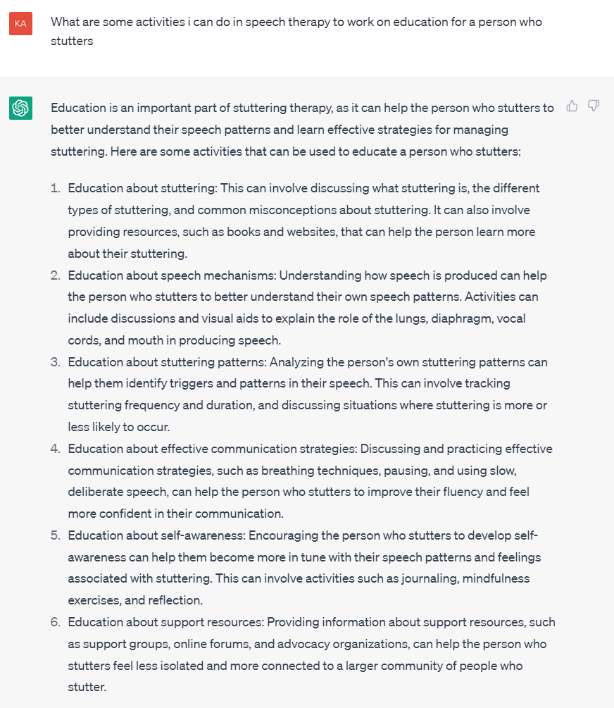 Screenshot of question to ChatGPT and subsequent response:
What are some activities i can do in speech therapy to work on education for a person who stutters
Education is an important part of stuttering therapy, as it can help the person who stutters to better understand their speech patterns and learn effective strategies for managing stuttering. Here are some activities that can be used to educate a person who stutters:
Education about stuttering: This can involve discussing what stuttering is, the different types of stuttering, and common misconceptions about stuttering. It can also involve providing resources, such as books and websites, that can help the person learn more about their stuttering.
Education about speech mechanisms: Understanding how speech is produced can help the person who stutters to better understand their own speech patterns. Activities can include discussions and visual aids to explain the role of the lungs, diaphragm, vocal cords, and mouth in producing speech.
Education about stuttering patterns: Analyzing the person's own stuttering patterns can help them identify triggers and patterns in their speech. This can involve tracking stuttering frequency and duration, and discussing situations where stuttering is more or less likely to occur.
Education about effective communication strategies: Discussing and practicing effective communication strategies, such as breathing techniques, pausing, and using slow, deliberate speech, can help the person who stutters to improve their fluency and feel more confident in their communication.
Education about self-awareness: Encouraging the person who stutters to develop self-awareness can help them become more in tune with their speech patterns and feelings associated with stuttering. This can involve activities such as journaling, mindfulness exercises, and reflection.
Education about support resources: Providing information about support resources, such as support groups, online forums, and advocacy organizations, can help the person who stutters feel less isolated and more connected to a larger community of people who stutter.
