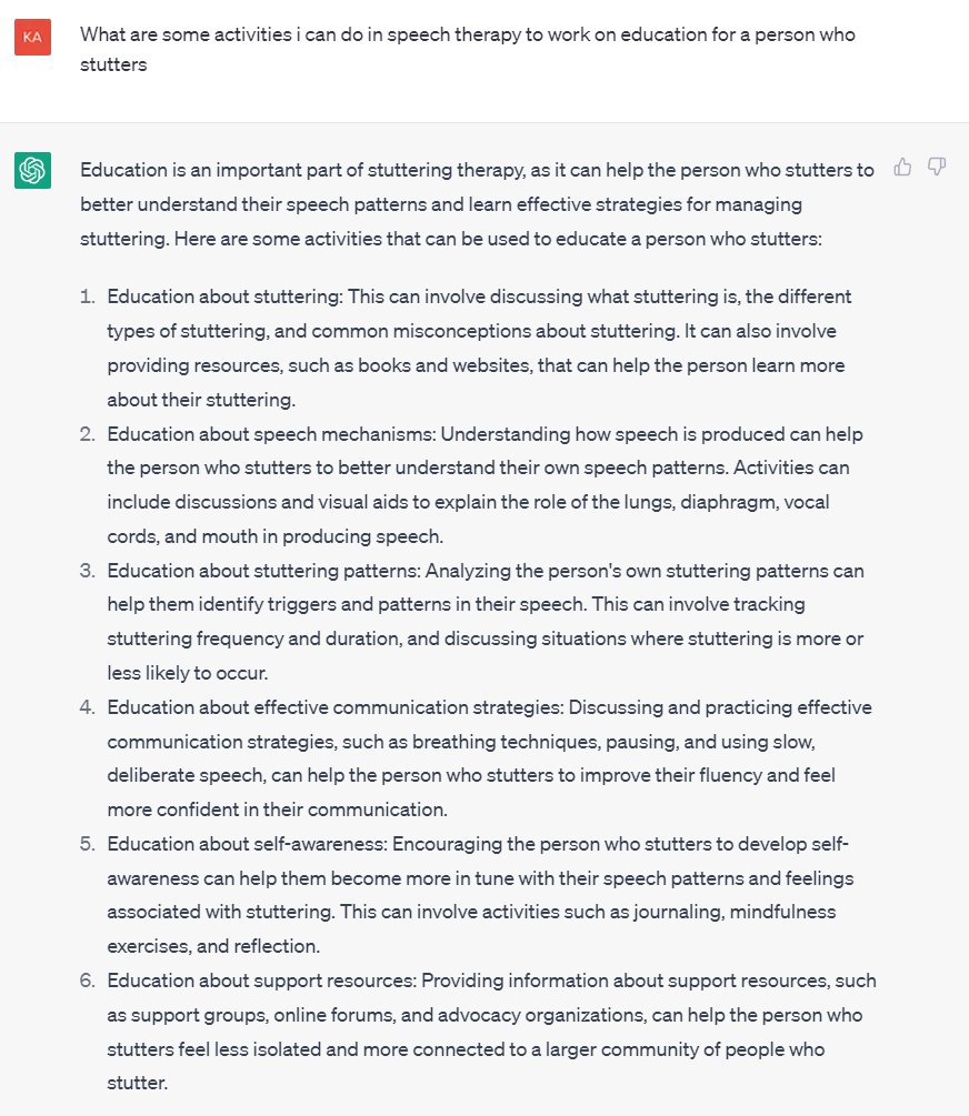 Screenshot of question to ChatGPT and subsequent response:

What are some activities i can do in speech therapy to work on education for a person who stutters
Education is an important part of stuttering therapy, as it can help the person who stutters to better understand their speech patterns and learn effective strategies for managing stuttering. Here are some activities that can be used to educate a person who stutters:

Education about stuttering: This can involve discussing what stuttering is, the different types of stuttering, and common misconceptions about stuttering. It can also involve providing resources, such as books and websites, that can help the person learn more about their stuttering.

Education about speech mechanisms: Understanding how speech is produced can help the person who stutters to better understand their own speech patterns. Activities can include discussions and visual aids to explain the role of the lungs, diaphragm, vocal cords, and mouth in producing speech.

Education about stuttering patterns: Analyzing the person's own stuttering patterns can help them identify triggers and patterns in their speech. This can involve tracking stuttering frequency and duration, and discussing situations where stuttering is more or less likely to occur.

Education about effective communication strategies: Discussing and practicing effective communication strategies, such as breathing techniques, pausing, and using slow, deliberate speech, can help the person who stutters to improve their fluency and feel more confident in their communication.

Education about self-awareness: Encouraging the person who stutters to develop self-awareness can help them become more in tune with their speech patterns and feelings associated with stuttering. This can involve activities such as journaling, mindfulness exercises, and reflection.

Education about support resources: Providing information about support resources, such as support groups, online forums, and advocacy organizations, can help the person who stutters feel less isolated and more connected to a larger community of people who stutter.