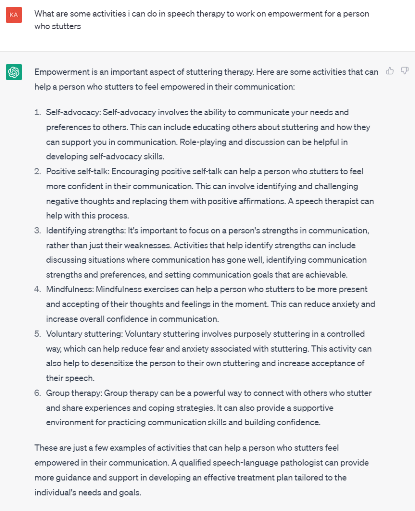 Screenshot of question asked to ChatGPT and subsequent response:
What are some activities i can do in speech therapy to work on empowerment for a person who stutters
Empowerment is an important aspect of stuttering therapy. Here are some activities that can help a person who stutters to feel empowered in their communication:
Self-advocacy: Self-advocacy involves the ability to communicate your needs and preferences to others. This can include educating others about stuttering and how they can support you in communication. Role-playing and discussion can be helpful in developing self-advocacy skills.
Positive self-talk: Encouraging positive self-talk can help a person who stutters to feel more confident in their communication. This can involve identifying and challenging negative thoughts and replacing them with positive affirmations. A speech therapist can help with this process.
Identifying strengths: It's important to focus on a person's strengths in communication, rather than just their weaknesses. Activities that help identify strengths can include discussing situations where communication has gone well, identifying communication strengths and preferences, and setting communication goals that are achievable.
Mindfulness: Mindfulness exercises can help a person who stutters to be more present and accepting of their thoughts and feelings in the moment. This can reduce anxiety and increase overall confidence in communication.
Voluntary stuttering: Voluntary stuttering involves purposely stuttering in a controlled way, which can help reduce fear and anxiety associated with stuttering. This activity can also help to desensitize the person to their own stuttering and increase acceptance of their speech.
Group therapy: Group therapy can be a powerful way to connect with others who stutter and share experiences and coping strategies. It can also provide a supportive environment for practicing communication skills and building confidence.
These are just a few examples of activities that can help a person who stutters feel empowered in their communication. A qualified speech-language pathologist can provide more guidance and support in developing an effective treatment plan tailored to the individual's needs and goals.