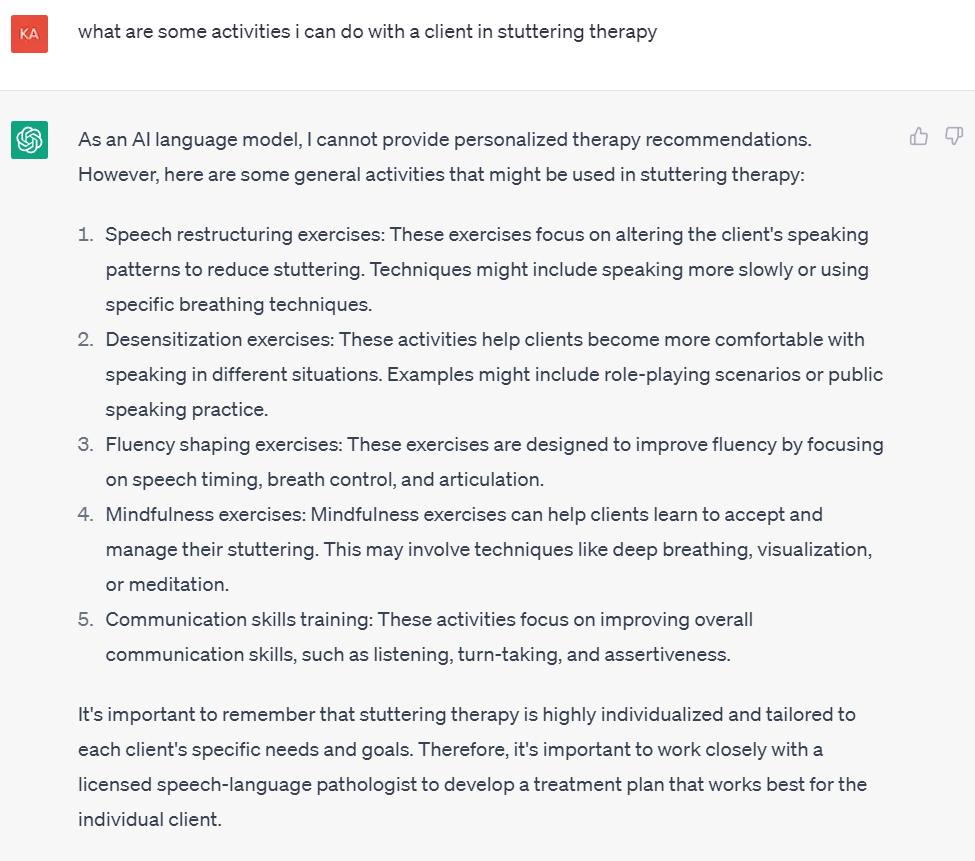 Image of ChatGPT question and subsequent response

what are some activities i can do with a client in stuttering therapy
As an AI language model, I cannot provide personalized therapy recommendations. However, here are some general activities that might be used in stuttering therapy:

Speech restructuring exercises: These exercises focus on altering the client's speaking patterns to reduce stuttering. Techniques might include speaking more slowly or using specific breathing techniques.

Desensitization exercises: These activities help clients become more comfortable with speaking in different situations. Examples might include role-playing scenarios or public speaking practice.

Fluency shaping exercises: These exercises are designed to improve fluency by focusing on speech timing, breath control, and articulation.

Mindfulness exercises: Mindfulness exercises can help clients learn to accept and manage their stuttering. This may involve techniques like deep breathing, visualization, or meditation.

Communication skills training: These activities focus on improving overall communication skills, such as listening, turn-taking, and assertiveness.

It's important to remember that stuttering therapy is highly individualized and tailored to each client's specific needs and goals. Therefore, it's important to work closely with a licensed speech-language pathologist to develop a treatment plan that works best for the individual client.